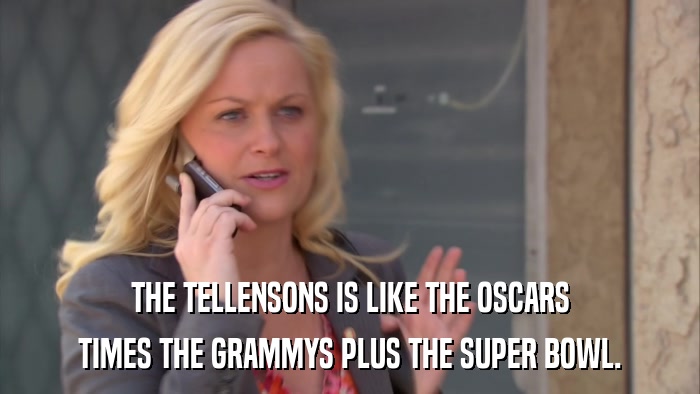 THE TELLENSONS IS LIKE THE OSCARS TIMES THE GRAMMYS PLUS THE SUPER BOWL. 