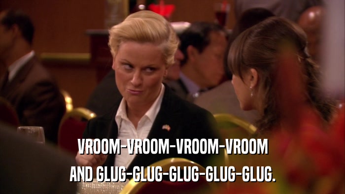 VROOM-VROOM-VROOM-VROOM AND GLUG-GLUG-GLUG-GLUG-GLUG. 