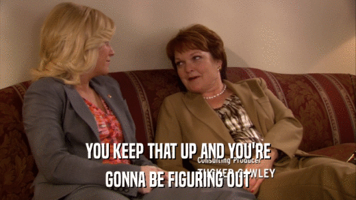 YOU KEEP THAT UP AND YOU'RE GONNA BE FIGURING OUT 