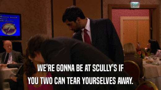 WE'RE GONNA BE AT SCULLY'S IF YOU TWO CAN TEAR YOURSELVES AWAY. 