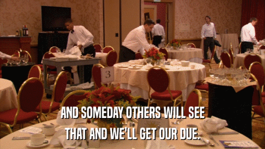 AND SOMEDAY OTHERS WILL SEE THAT AND WE'LL GET OUR DUE. 