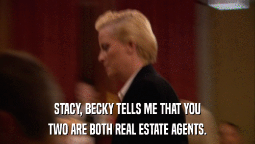 STACY, BECKY TELLS ME THAT YOU TWO ARE BOTH REAL ESTATE AGENTS. 