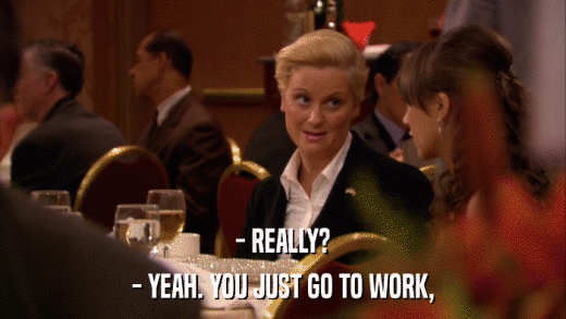 - REALLY? - YEAH. YOU JUST GO TO WORK, 