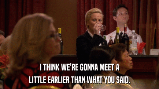 I THINK WE'RE GONNA MEET A LITTLE EARLIER THAN WHAT YOU SAID. 