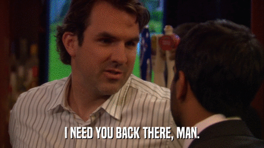 I NEED YOU BACK THERE, MAN.  