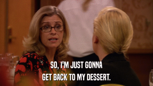 SO, I'M JUST GONNA GET BACK TO MY DESSERT. 