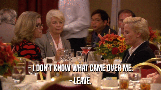 - I DON'T KNOW WHAT CAME OVER ME. - LEAVE. 