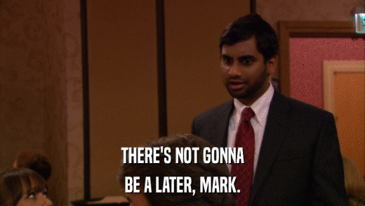 THERE'S NOT GONNA BE A LATER, MARK. 