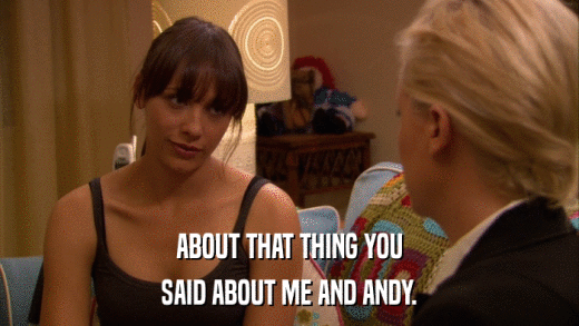 ABOUT THAT THING YOU SAID ABOUT ME AND ANDY. 
