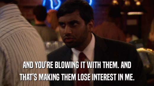 AND YOU'RE BLOWING IT WITH THEM. AND THAT'S MAKING THEM LOSE INTEREST IN ME. 