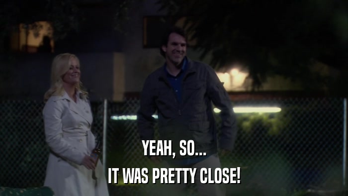 YEAH, SO... IT WAS PRETTY CLOSE! 