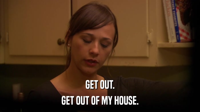 GET OUT. GET OUT OF MY HOUSE. 