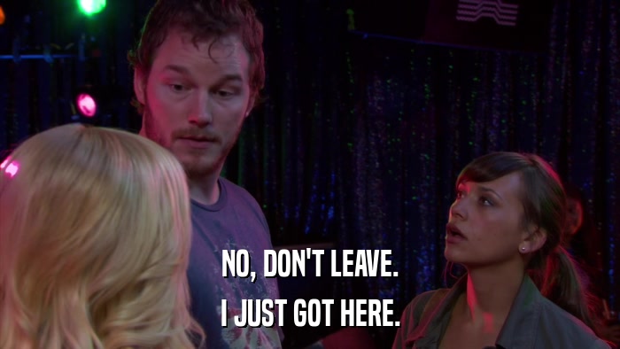 NO, DON'T LEAVE. I JUST GOT HERE. 