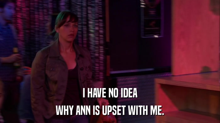 I HAVE NO IDEA WHY ANN IS UPSET WITH ME. 