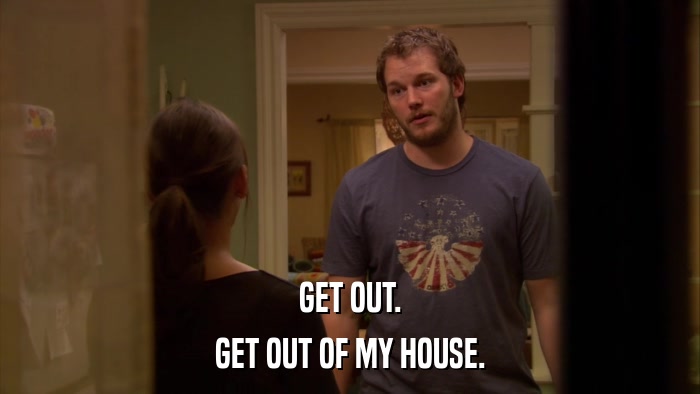 GET OUT. GET OUT OF MY HOUSE. 