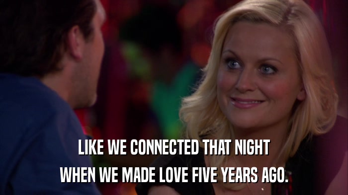 LIKE WE CONNECTED THAT NIGHT WHEN WE MADE LOVE FIVE YEARS AGO. 