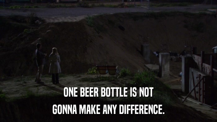 ONE BEER BOTTLE IS NOT GONNA MAKE ANY DIFFERENCE. 