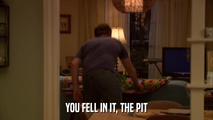 YOU FELL IN IT, THE PIT  