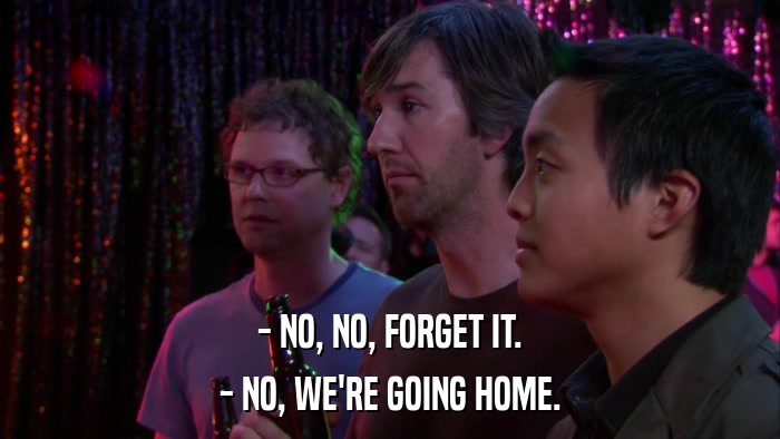 - NO, NO, FORGET IT. - NO, WE'RE GOING HOME. 