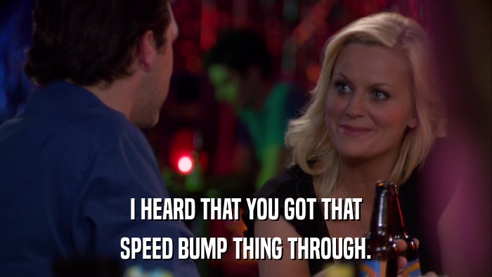 I HEARD THAT YOU GOT THAT SPEED BUMP THING THROUGH. 