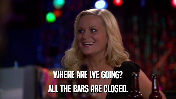WHERE ARE WE GOING? ALL THE BARS ARE CLOSED. 