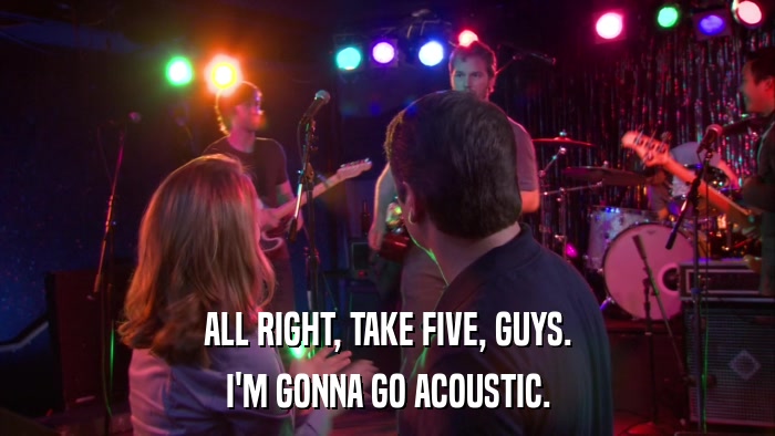 ALL RIGHT, TAKE FIVE, GUYS. I'M GONNA GO ACOUSTIC. 