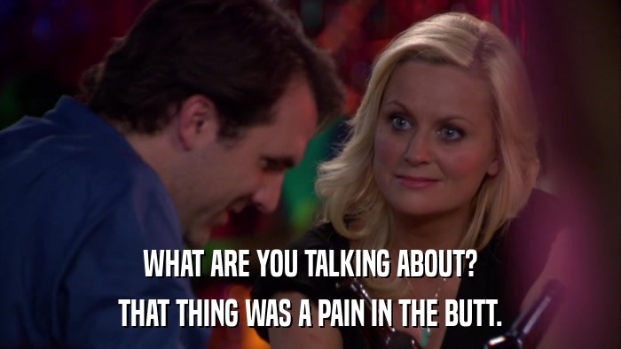 WHAT ARE YOU TALKING ABOUT? THAT THING WAS A PAIN IN THE BUTT. 