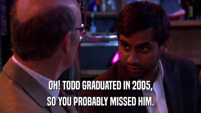 OH! TODD GRADUATED IN 2005, SO YOU PROBABLY MISSED HIM. 