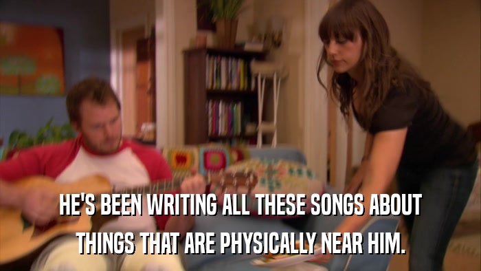 HE'S BEEN WRITING ALL THESE SONGS ABOUT THINGS THAT ARE PHYSICALLY NEAR HIM. 
