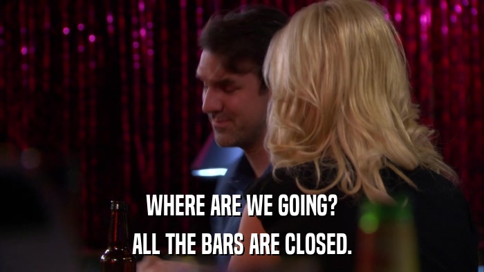 WHERE ARE WE GOING? ALL THE BARS ARE CLOSED. 