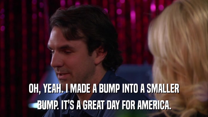 OH, YEAH. I MADE A BUMP INTO A SMALLER BUMP. IT'S A GREAT DAY FOR AMERICA. 