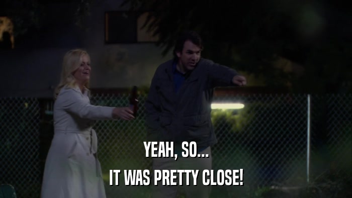 YEAH, SO... IT WAS PRETTY CLOSE! 