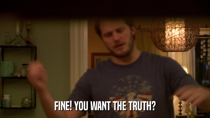 FINE! YOU WANT THE TRUTH?  