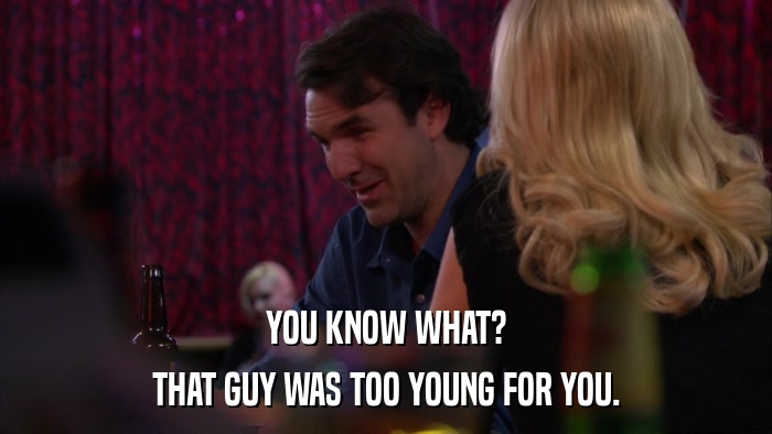 YOU KNOW WHAT? THAT GUY WAS TOO YOUNG FOR YOU. 