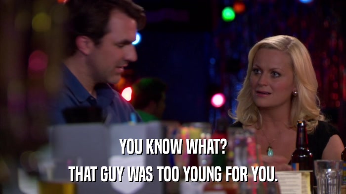 YOU KNOW WHAT? THAT GUY WAS TOO YOUNG FOR YOU. 