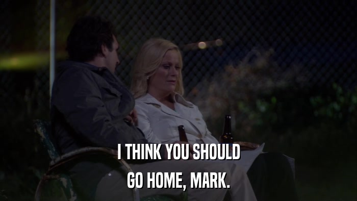 I THINK YOU SHOULD GO HOME, MARK. 