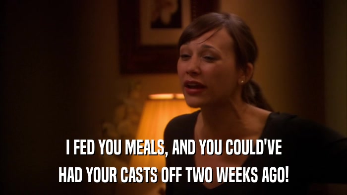I FED YOU MEALS, AND YOU COULD'VE HAD YOUR CASTS OFF TWO WEEKS AGO! 