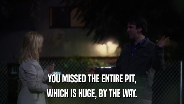 YOU MISSED THE ENTIRE PIT, WHICH IS HUGE, BY THE WAY. 