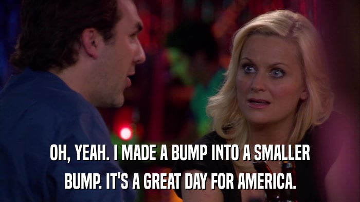 OH, YEAH. I MADE A BUMP INTO A SMALLER BUMP. IT'S A GREAT DAY FOR AMERICA. 