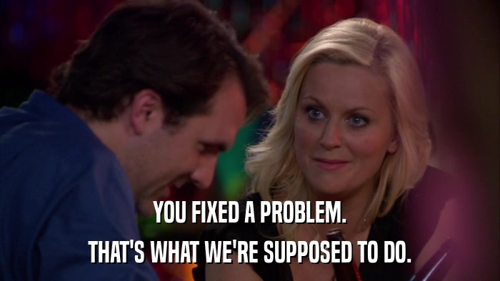 YOU FIXED A PROBLEM. THAT'S WHAT WE'RE SUPPOSED TO DO. 