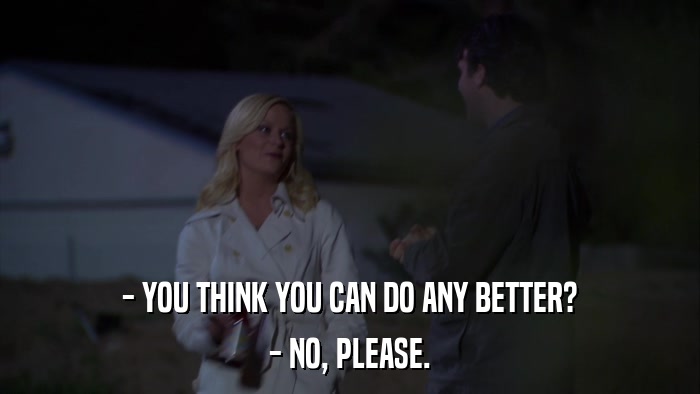 - YOU THINK YOU CAN DO ANY BETTER? - NO, PLEASE. 