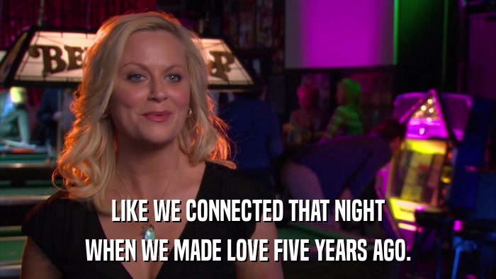 LIKE WE CONNECTED THAT NIGHT WHEN WE MADE LOVE FIVE YEARS AGO. 