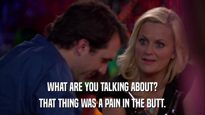 WHAT ARE YOU TALKING ABOUT? THAT THING WAS A PAIN IN THE BUTT. 