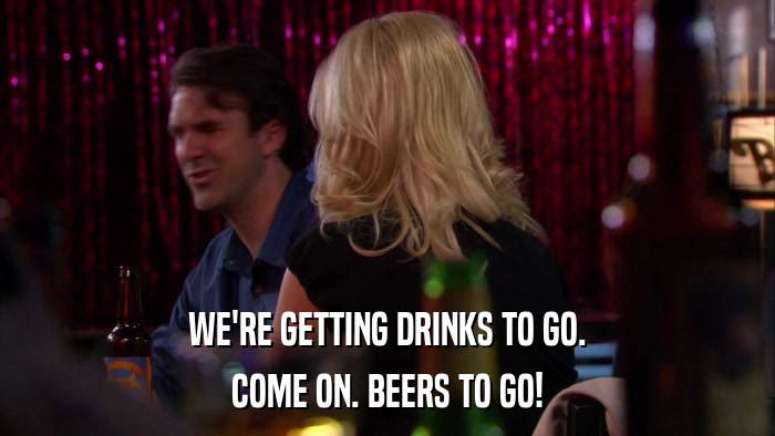 WE'RE GETTING DRINKS TO GO. COME ON. BEERS TO GO! 