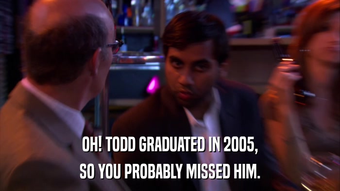 OH! TODD GRADUATED IN 2005, SO YOU PROBABLY MISSED HIM. 
