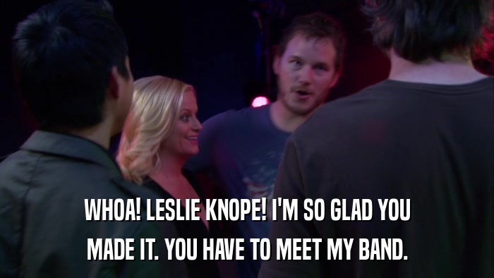 WHOA! LESLIE KNOPE! I'M SO GLAD YOU MADE IT. YOU HAVE TO MEET MY BAND. 