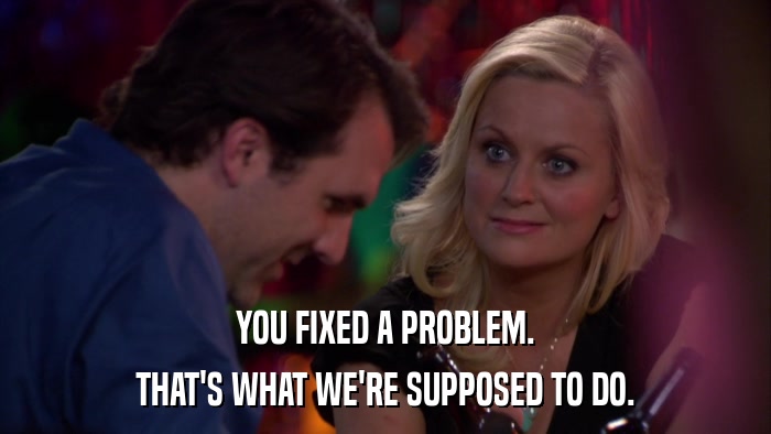 YOU FIXED A PROBLEM. THAT'S WHAT WE'RE SUPPOSED TO DO. 