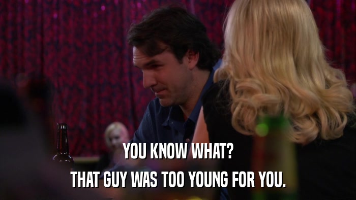 YOU KNOW WHAT? THAT GUY WAS TOO YOUNG FOR YOU. 