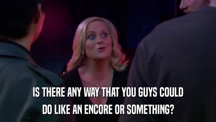 IS THERE ANY WAY THAT YOU GUYS COULD DO LIKE AN ENCORE OR SOMETHING? 