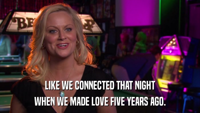 LIKE WE CONNECTED THAT NIGHT WHEN WE MADE LOVE FIVE YEARS AGO. 